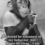 Ashamed, NOT | I should be ashamed of
my behavior, but 
let me be clear... I am
 NOT, but I should be. | image tagged in smoking chimpanzee,shameless | made w/ Imgflip meme maker