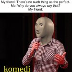 Komedi. | My friend: There’s no such thing as the perfect-

Me: Why do you always say that?

My friend: | image tagged in komedi,funny,funny memes,fun,memes,imgflip | made w/ Imgflip meme maker