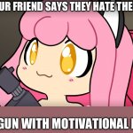 “YOU, ARE, A, GREAT, PERSON!” | WHEN YOUR FRIEND SAYS THEY HATE THEMSELVES:; LOADS GUN WITH MOTIVATIONAL INTENT* | image tagged in cute now die | made w/ Imgflip meme maker