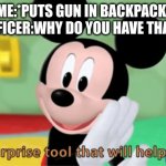 HEHEHEHEHE | ME:*PUTS GUN IN BACKPACK*
OFFICER:WHY DO YOU HAVE THAT? | image tagged in its a suprise tool that will help us later,guns,micky mouse,funny | made w/ Imgflip meme maker