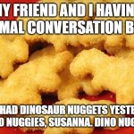 Dinosaur chicken nuggets  | MY FRIEND AND I HAVING A NORMAL CONVERSATION BE LIKE:; HER:" I HAD DINOSAUR NUGGETS YESTERDAY!"
ME:" DINO NUGGIES, SUSANNA. DINO NUGGIES!!!!" | image tagged in dinosaur chicken nuggets | made w/ Imgflip meme maker