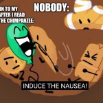 Very bad monke (don’t search up about him it’s brutal and gross) | MY BRAIN TO MY STOMACH AFTER I READ ABOUT TRAVIS THE CHIMPANZEE:; NOBODY: | image tagged in bfb induce the nausea,bfb,sad but true,when you | made w/ Imgflip meme maker