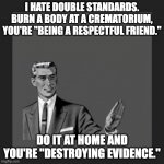Kill Yourself Guy | I HATE DOUBLE STANDARDS. BURN A BODY AT A CREMATORIUM, YOU'RE "BEING A RESPECTFUL FRIEND."; DO IT AT HOME AND YOU'RE "DESTROYING EVIDENCE." | image tagged in memes,kill yourself guy | made w/ Imgflip meme maker