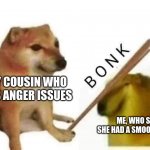 Doge bonk | MY COUSIN WHO HAS ANGER ISSUES; ME, WHO SAID SHE HAD A SMOOTH BRAIN | image tagged in doge bonk | made w/ Imgflip meme maker