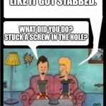 Stabbed butt | MY BUTT HURTS. LIKE IT GOT STABBED. WHAT DID YOU DO? STUCK A SCREW IN THE HOLE? | image tagged in beavis and butthead | made w/ Imgflip meme maker