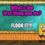 Floor it! | What's the first thing you do? FLOOR IT!!! | image tagged in spongebob's chalkboard | made w/ Imgflip meme maker