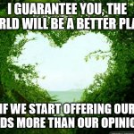 nature heart | I GUARANTEE YOU, THE WORLD WILL BE A BETTER PLACE; IF WE START OFFERING OUR HANDS MORE THAN OUR OPINIONS. | image tagged in nature heart | made w/ Imgflip meme maker