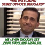 Please don't beg for views and upvotes. | *ME WATCHING SOME UPVOTE BEGGARS*; ME : EVEN THOUGH I GET POOR VIEWS AND LIKES, I'M STILL IN A BETTER SITUATION . | image tagged in michael scott proud,no begging | made w/ Imgflip meme maker