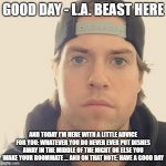 Just a little something I figure I teach the younger generation today | GOOD DAY - L.A. BEAST HERE; AND TODAY I'M HERE WITH A LITTLE ADVICE FOR YOU: WHATEVER YOU DO NEVER EVER PUT DISHES AWAY IN THE MIDDLE OF THE NIGHT OR ELSE YOU WAKE YOUR ROOMMATE ... AND ON THAT NOTE: HAVE A GOOD DAY | image tagged in the l a beast,memes,relatable,life lessons,wisdom,words of wisdom | made w/ Imgflip meme maker