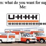 UHHHHHHHHHHHHH | Mom: what do you want for supper
Me: | image tagged in uhhh truck,uhhhhhhhhhhhhh,uhhhhhhhhhhhhhhhh | made w/ Imgflip meme maker