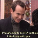 No! I'm ashamed to be SEEN with you. I like being with you