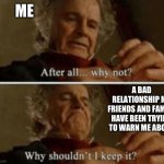 Why shouldn't I keep it | ME; A BAD RELATIONSHIP MY FRIENDS AND FAMILY HAVE BEEN TRYING TO WARN ME ABOUT | image tagged in why shouldn't i keep it,lotr,lord of the rings,bilbo baggins,relationships,relatable | made w/ Imgflip meme maker