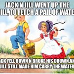 Jack N Jill Up The Hill | JACK N JILL WENT UP THE HILL, TO FETCH A PAIL OF WATER; JACK FELL DOWN N BROKE HIS CROWN,AND JILL STILL MADE HIM CARRY THE WATER | image tagged in jack n jill up the hill | made w/ Imgflip meme maker