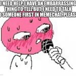 PLEASEE! | I NEED HELP. I HAVE AN EMBARRASSING THING TO TELL BUT, I NEED TO TALK TO SOMEONE FIRST IN MEMECHAT. PLEASE! | image tagged in embarrassed mic | made w/ Imgflip meme maker