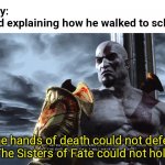 Kratos Speech | Nobody:
My Dad explaining how he walked to school:; The hands of death could not defeat me. The Sisters of Fate could not hold me. | image tagged in kratos speech,fun | made w/ Imgflip meme maker