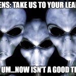 grey aliens | ALIENS: TAKE US TO YOUR LEADER; ME: UM...NOW ISN'T A GOOD TIME. | image tagged in grey aliens | made w/ Imgflip meme maker