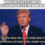 extra homework | WHEN THE CLASS IS LOUD SO THE TEACHER GIVES EXTRA HOMEWORK | image tagged in donald trump worst trade deal,school,homework | made w/ Imgflip meme maker