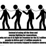 Fight against modern slavery | Instead of using all the time and energy fighting for reparations, 
why not use it to fight for freedom for the 9.2 million people in Africa and 1.2 million people in the Middle East currently trapped in modern slavery. | image tagged in slavery | made w/ Imgflip meme maker