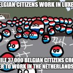 The effect of Benelux | 35,000 BELGIAN CITIZENS WORK IN LUXEMBOURG, WHILE 37,000 BELGIAN CITIZENS CROSS THE BORDER TO WORK IN THE NETHERLANDS EACH DAY. | image tagged in random luxembourg event,socio-politics,netherlands,luxembourg | made w/ Imgflip meme maker