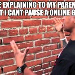 e | ME EXPLAINING TO MY PARENTS THAT I CANT PAUSE A ONLINE GAME | image tagged in talking to wall | made w/ Imgflip meme maker