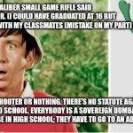 School shooter | JUST A EUROPEAN.22 CALIBER SMALL GAME RIFLE SAID THE 18 YEAR OLD JUNIOR. (I COULD HAVE GRADUATED AT 16 BUT FELT BETTER STAYING WITH MY CLASSMATES (MISTAKE ON MY PART) ); NOT A SCHOOL SHOOTER OR NOTHING. THERE'S NO STATUTE AGAINST CARRYING GUNS AND AMMO TO SCHOOL. EVERYBODY IS A SOVEREIGN DUMBASS. IN VIRGINIA AN 18 YEAR OLD CANNOT BE IN HIGH SCHOOL; THEY HAVE TO GO TO AN ADULT LEARNING CENTER. | image tagged in funny memes | made w/ Imgflip meme maker