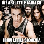 Laibach vs Rammstein | WE ARE LITTLE LAIBACH; FROM LITTLE SLOVENIA | image tagged in rammstein,slovenia,germany,laibach | made w/ Imgflip meme maker