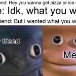 Why does this happen every time? | My friend: Hey you wanna get pizza or ice cream? Me: Idk, what you want; My friend: But i wanted what you wanted; My friend; Me | image tagged in awkward realization two faces,memes,funny,relatable,friends,true | made w/ Imgflip meme maker