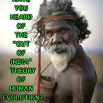 "Have you heard of the "Out of India" Theory?" | HAVE 
YOU 
HEARD 
OF 
THE 
"OUT 
OF 
INDIA" 
THEORY
OF 
HUMAN 
EVOLUTION? | image tagged in aboriginal warrior | made w/ Imgflip meme maker