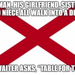 a thinker | A MAN, HIS GIRLFRIEND, SISTER, AND NIECE ALL WALK INTO A DINER; THE WAITER ASKS, “TABLE FOR TWO?” | image tagged in alabama state flag,diner,funny,comedy,dark humor,family | made w/ Imgflip meme maker