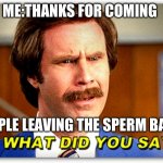 Ron Burgundy What Did You Say | ME:THANKS FOR COMING; PEOPLE LEAVING THE SPERM BANK: | image tagged in ron burgundy what did you say | made w/ Imgflip meme maker