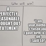 Hmmm who will win, I wonder | “I am your mother! I raised you, I gave birth to you! 
-OR-
I SAID SO!”; A PERFECTLY REASONABLE THOUGHT OUT STATEMENT | image tagged in who will win | made w/ Imgflip meme maker