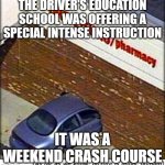 car crash | THE DRIVER'S EDUCATION SCHOOL WAS OFFERING A SPECIAL INTENSE INSTRUCTION; IT WAS A WEEKEND CRASH COURSE | image tagged in car crash | made w/ Imgflip meme maker