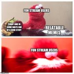 Should we rename the fun stream to relatable or is there a stream for relatable stuff | FUN STREAM USERS; FUNNY AND IN SOME WAYS ONE OF A KIND STUFF; RELATABLE MEMES; FUN STREAM USERS | image tagged in elmo cocaine improved | made w/ Imgflip meme maker