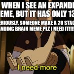 I need more | ME WHEN I SEE AN EXPANDING BRAIN MEME, BUT IT HAS ONLY 13 STAGES; (SERIOUSLY, SOMEONE MAKE A 20 STAGE EXPANDING BRAIN MEME PLZ I NEED IT!!!!!!!) | image tagged in i need more | made w/ Imgflip meme maker
