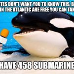 Orca talking into a microphone | THE ELITES DON'T WANT YOU TO KNOW THIS, BUT THE SUBMARINES IN THE ATLANTIC ARE FREE YOU CAN TAKE THEM HOME; I HAVE 458 SUBMARINES | image tagged in orca talking into a microphone | made w/ Imgflip meme maker