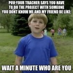 Kazoo kid wait a minute who are you | POV:YOUR TRACHER SAYS YOU HAVE TO DO THE PROJECT WITH SOMEONE YOU DONT KNOW ME AND MY FRIEND BE LIKE:; WAIT A MINUTE WHO ARE YOU | image tagged in kazoo kid wait a minute who are you | made w/ Imgflip meme maker