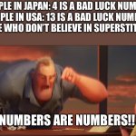 This is kinda true | PEOPLE IN JAPAN: 4 IS A BAD LUCK NUMBER

PEOPLE IN USA: 13 IS A BAD LUCK NUMBER

PEOPLE WHO DON’T BELIEVE IN SUPERSTITIONS:; NUMBERS ARE NUMBERS!! | image tagged in math is math | made w/ Imgflip meme maker