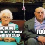 Stupid | I DO. SAM, DO YOU REMEMBER THE STUPIDEST THING YOU EVER SAID? | image tagged in old couple | made w/ Imgflip meme maker