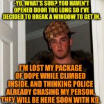 -Oh, yeah, not mine. | -YO, WHAT'S SUB? YOU HAVEN'T OPENED DOOR TOO LONG SO I'VE DECIDED TO BREAK A WINDOW TO GET IN. I'M LOST MY PACKAGE OF DOPE WHILE CLIMBED INSIDE, AND THINKING POLICE ALREADY CHASING MY PERSON, THEY WILL BE HERE SOON WITH K9. | image tagged in memes,scumbag steve,dope,drugs are bad,police chasing guy,window design | made w/ Imgflip meme maker