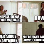 When you no longer care enough to fight about stuff | HOW SO? I FEEL LIKE THE PASSION HAS
GONE OUT OF OUR MARRIAGE; YOU NEVER ARGUE
WITH ME ANYMORE; YOU'RE RIGHT, I APOLOGIZE FOR
ALWAYS AGREEING WITH YOU | image tagged in marriage story | made w/ Imgflip meme maker