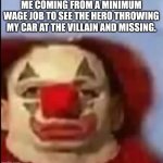 Why tho | ME COMING FROM A MINIMUM WAGE JOB TO SEE THE HERO THROWING MY CAR AT THE VILLAIN AND MISSING. | image tagged in clown face | made w/ Imgflip meme maker