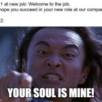 First Days at New Job be like | Day 1 at new job: Welcome to the job.
We hope you succeed in your new role at our company.
.
Day 2:; YOUR SOUL IS MINE! | image tagged in shang tsung | made w/ Imgflip meme maker