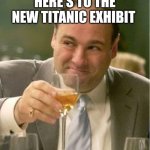 Tony Soprano Toast | HERE'S TO THE NEW TITANIC EXHIBIT | image tagged in tony soprano toast | made w/ Imgflip meme maker