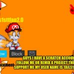 i just got on there today plz support me | GUYS I HAVE A SCRATCH ACCOUNT FOLLOW ME OR REMIX A PROJECT THERE TO SUPPORT ME MY USER NAME IS TAILS1STTFAN | image tagged in tails1sttfan2 0's announcement template,scratch,announcement | made w/ Imgflip meme maker