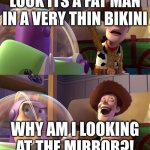Toy Story funny scene | LOOK ITS A FAT MAN IN A VERY THIN BIKINI; WHY AM I LOOKING AT THE MIRROR?! | image tagged in toy story funny scene | made w/ Imgflip meme maker