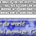I won't be deleting g my secondary just renaming him that's it | BYE IMGFLIP THX FOR EVERYTHING I'M DELETING THIS ACCOUNT ON JULY 1ST FINALLY FULLY MOVING INTO  ARMEDWATERMELLON_2.0 AND CROWNING HIM AS ARMEDWATERMELLON | image tagged in change da world my final message goodbye | made w/ Imgflip meme maker
