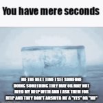I won't stand for it anymore - next time u don't give me an answer to if u need my help or not UR TOAST | ME THE NEXT TIME I SEE SOMEONE DOING SOMETHING THEY MAY OR MAY NOT NEED MY HELP WITH AND I ASK THEM FOR HELP AND THEY DON'T ANSWER ME A "YES" OR "NO" | image tagged in gifs,you have mere seconds,savage memes,time for a change,enough is enough | made w/ Imgflip video-to-gif maker