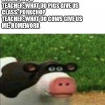 Perhaps cow | TEACHER: WHAT DO CHICKENS GIVE US
CLASS: EGG'S
TEACHER: WHAT DO PIGS GIVE US
CLASS: PORKCHOP
TEACHER: WHAT DO COWS GIVE US
ME: HOMEWORK; TEACHER: | image tagged in perhaps cow,meme,dark humor | made w/ Imgflip meme maker