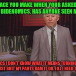 Bidenomics | THAT FACE YOU MAKE WHEN YOUR ASKED WHAT THE HELL IS BIDENOMICS, HAS ANYONE SEEN MY DEPENDS; BIDENOMICS I DON'T KNOW WHAT IT MEANS TURNING AMERICA INTO CHINA I JUST SHIT MY PANTS DAM IT DR. JILL I NEED TO BE CHANGED | image tagged in joe biden,bidenomics,president_joe_biden,biden crime family,jill biden,dr jill | made w/ Imgflip meme maker