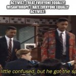 You are all equally worthless | ACTIVIST: TREAT EVERYONE EQUALLY!
MISANTHROPE: I HATE EVERYONE EQUALLY
ACTIVIST: | image tagged in fresh prince he a little confused but he got the spirit,memes,funny | made w/ Imgflip meme maker